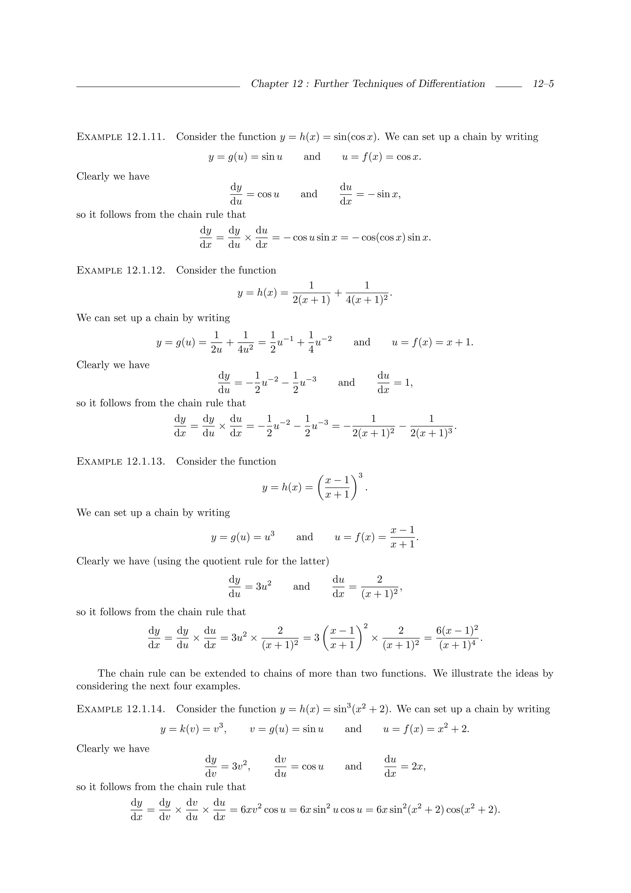 Chapter 12 : Further Techniques of Diﬀerentiation            12–5




Example 12.1.11.       Consider the function y = h(x) = sin(cos x). We can set up a chain by writing
                               y = g(u) = sin u       and     u = f (x) = cos x.
Clearly we have
                                   dy                       du
                                       = cos u    and          = − sin x,
                                   du                       dx
so it follows from the chain rule that
                            dy    dy    du
                               =      ×     = − cos u sin x = − cos(cos x) sin x.
                            dx    du dx

Example 12.1.12.       Consider the function
                                                       1         1
                                       y = h(x) =           +          .
                                                    2(x + 1) 4(x + 1)2
We can set up a chain by writing
                                1   1  1     1
                  y = g(u) =      + 2 = u−1 + u−2                 and           u = f (x) = x + 1.
                               2u 4u   2     4
Clearly we have
                                dy     1      1               du
                                    = − u−2 − u−3    and         = 1,
                                du     2      2               dx
so it follows from the chain rule that
                      dy    dy     du    1      1           1           1
                         =      ×     = − u−2 − u−3 = −           −           .
                      dx    du dx        2      2       2(x + 1)2   2(x + 1)3

Example 12.1.13.       Consider the function
                                                                  3
                                                            x−1
                                            y = h(x) =                .
                                                            x+1
We can set up a chain by writing
                                                                               x−1
                               y = g(u) = u3        and      u = f (x) =           .
                                                                               x+1
Clearly we have (using the quotient rule for the latter)
                                      dy                    du      2
                                         = 3u2      and        =          ,
                                      du                    dx   (x + 1)2
so it follows from the chain rule that
                                                                      2
                dy   dy   du            2                   x−1                  2       6(x − 1)2
                   =    ×    = 3u2 ×          =3                          ×            =           .
                dx   du dx           (x + 1)2               x+1               (x + 1)2    (x + 1)4

    The chain rule can be extended to chains of more than two functions. We illustrate the ideas by
considering the next four examples.

Example 12.1.14.       Consider the function y = h(x) = sin3 (x2 + 2). We can set up a chain by writing
                   y = k(v) = v 3 ,      v = g(u) = sin u      and            u = f (x) = x2 + 2.
Clearly we have
                             dy              dv                       du
                                = 3v 2 ,         = cos u      and          = 2x,
                             dv              du                       dx
so it follows from the chain rule that
             dy    dy    dv    du
                 =    ×     ×      = 6xv 2 cos u = 6x sin2 u cos u = 6x sin2 (x2 + 2) cos(x2 + 2).
             dx    dv    du dx
 