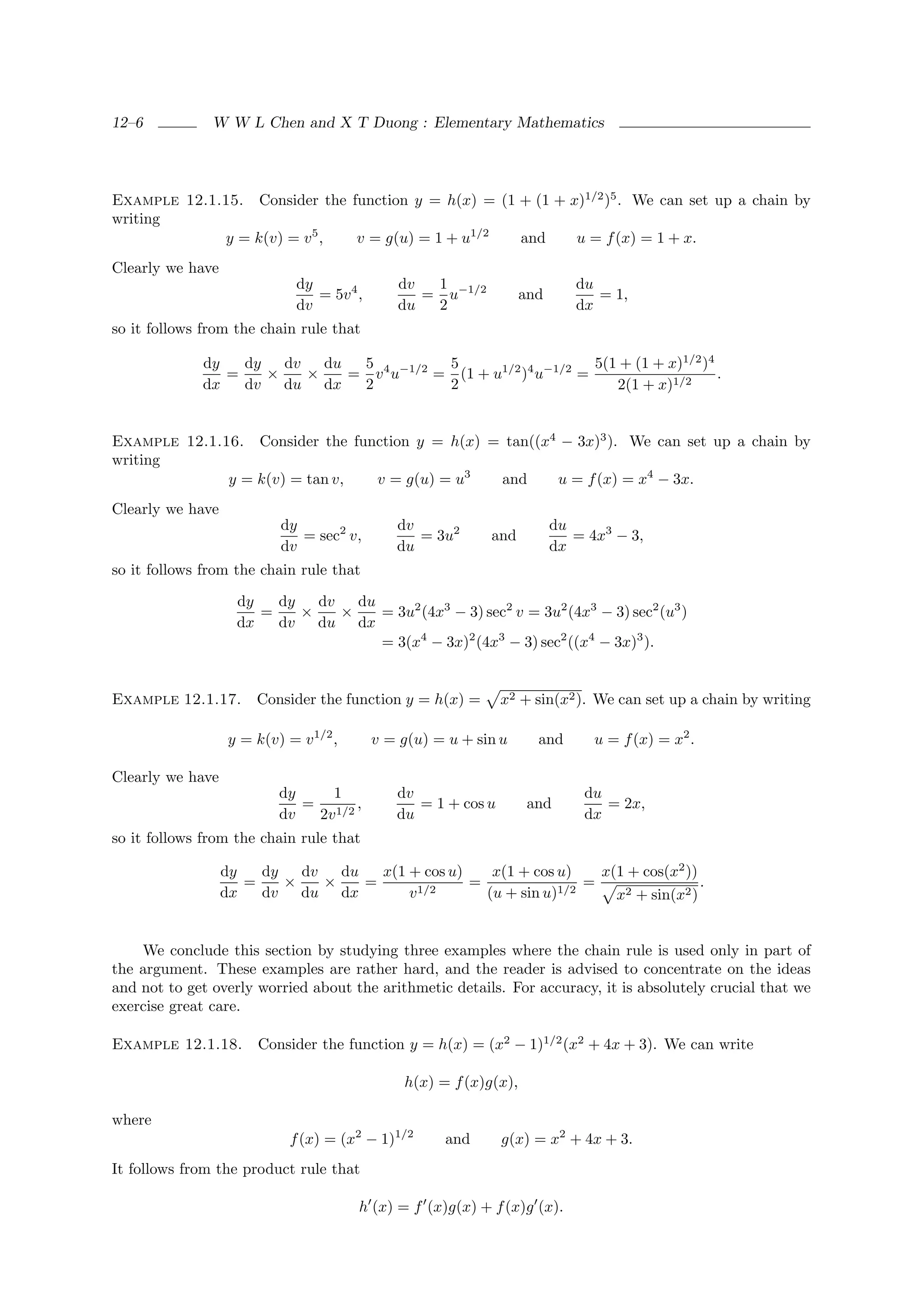 12–6           W W L Chen and X T Duong : Elementary Mathematics




Example 12.1.15. Consider the function y = h(x) = (1 + (1 + x)1/2 )5 . We can set up a chain by
writing
             y = k(v) = v 5 ,  v = g(u) = 1 + u1/2   and     u = f (x) = 1 + x.
Clearly we have
                              dy               dv  1                         du
                                 = 5v 4 ,         = u−1/2           and         = 1,
                              dv               du  2                         dx
so it follows from the chain rule that

             dy   dy   dv   du  5           5                     5(1 + (1 + x)1/2 )4
                =    ×    ×    = v 4 u−1/2 = (1 + u1/2 )4 u−1/2 =                     .
             dx   dv   du dx    2           2                        2(1 + x)1/2


Example 12.1.16. Consider the function y = h(x) = tan((x4 − 3x)3 ). We can set up a chain by
writing
              y = k(v) = tan v,  v = g(u) = u3   and     u = f (x) = x4 − 3x.
Clearly we have
                           dy                  dv                         du
                              = sec2 v,           = 3u2      and             = 4x3 − 3,
                           dv                  du                         dx
so it follows from the chain rule that

                    dy   dy   dv   du
                       =    ×    ×    = 3u2 (4x3 − 3) sec2 v = 3u2 (4x3 − 3) sec2 (u3 )
                    dx   dv   du dx
                                      = 3(x4 − 3x)2 (4x3 − 3) sec2 ((x4 − 3x)3 ).


Example 12.1.17.       Consider the function y = h(x) =         x2 + sin(x2 ). We can set up a chain by writing

                   y = k(v) = v 1/2 ,       v = g(u) = u + sin u      and       u = f (x) = x2 .

Clearly we have
                           dy    1             dv                             du
                              = 1/2 ,             = 1 + cos u        and         = 2x,
                           dv  2v              du                             dx
so it follows from the chain rule that

                  dy   dy   dv   du   x(1 + cos u)    x(1 + cos u)    x(1 + cos(x2 ))
                     =    ×    ×    =       1/2
                                                   =            1/2
                                                                    =                 .
                  dx   dv   du dx         v          (u + sin u)        x2 + sin(x2 )


    We conclude this section by studying three examples where the chain rule is used only in part of
the argument. These examples are rather hard, and the reader is advised to concentrate on the ideas
and not to get overly worried about the arithmetic details. For accuracy, it is absolutely crucial that we
exercise great care.

Example 12.1.18.       Consider the function y = h(x) = (x2 − 1)1/2 (x2 + 4x + 3). We can write

                                                h(x) = f (x)g(x),

where
                             f (x) = (x2 − 1)1/2      and       g(x) = x2 + 4x + 3.
It follows from the product rule that

                                        h (x) = f (x)g(x) + f (x)g (x).
 