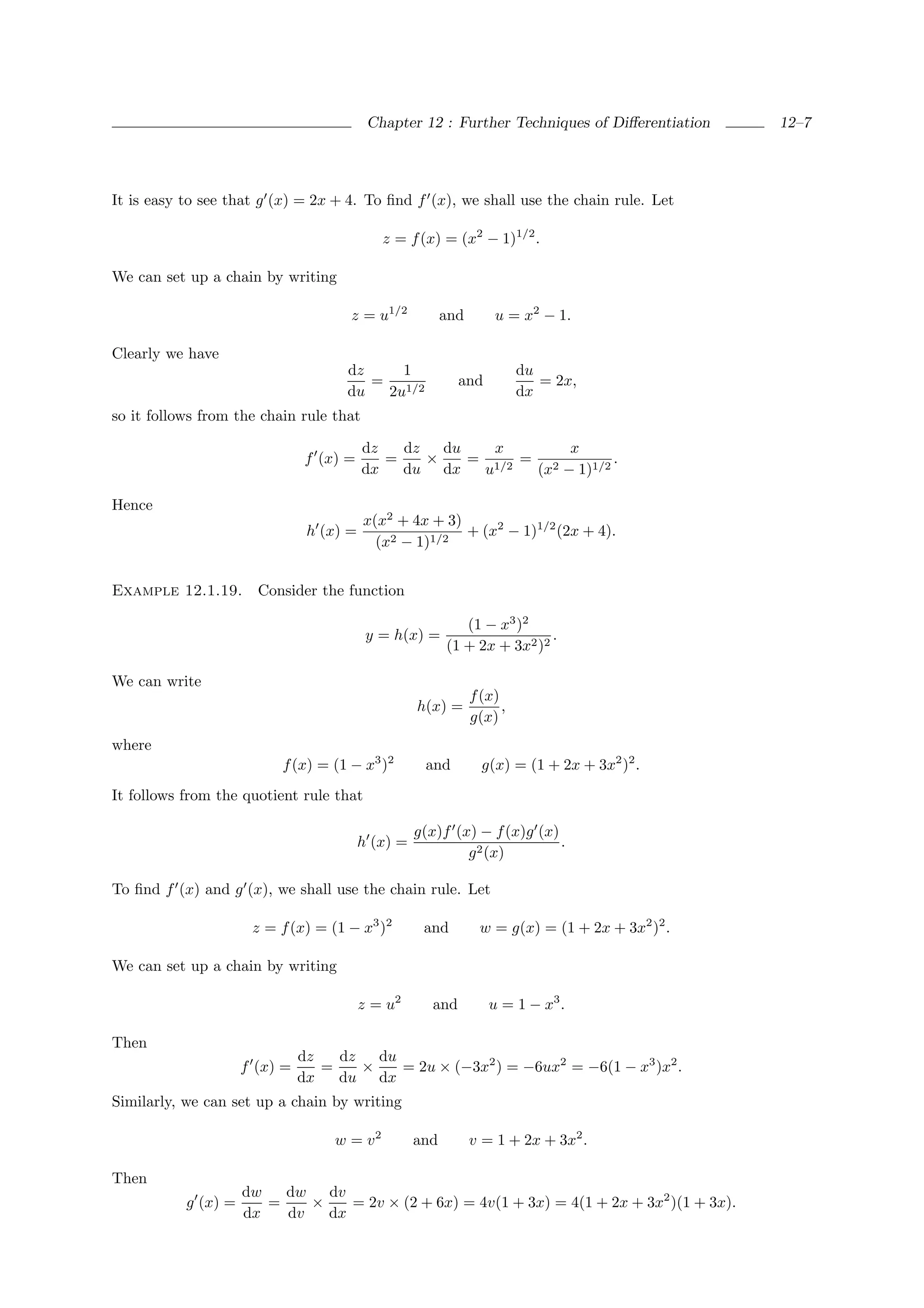Chapter 12 : Further Techniques of Diﬀerentiation      12–7




It is easy to see that g (x) = 2x + 4. To ﬁnd f (x), we shall use the chain rule. Let

                                             z = f (x) = (x2 − 1)1/2 .

We can set up a chain by writing

                                      z = u1/2            and       u = x2 − 1.

Clearly we have
                                     dz    1                              du
                                        = 1/2                and             = 2x,
                                     du  2u                               dx
so it follows from the chain rule that

                                          dz   dz   du    x       x
                                f (x) =      =    ×    = 1/2 = 2         .
                                          dx   du dx    u     (x − 1)1/2

Hence
                                          x(x2 + 4x + 3)
                                h (x) =                  + (x2 − 1)1/2 (2x + 4).
                                            (x2 − 1)1/2


Example 12.1.19.       Consider the function

                                                             (1 − x3 )2
                                           y = h(x) =                      .
                                                          (1 + 2x + 3x2 )2

We can write
                                                                f (x)
                                                    h(x) =            ,
                                                                g(x)
where
                          f (x) = (1 − x3 )2         and          g(x) = (1 + 2x + 3x2 )2 .
It follows from the quotient rule that

                                                    g(x)f (x) − f (x)g (x)
                                          h (x) =                          .
                                                            g 2 (x)

To ﬁnd f (x) and g (x), we shall use the chain rule. Let

                      z = f (x) = (1 − x3 )2         and          w = g(x) = (1 + 2x + 3x2 )2 .

We can set up a chain by writing

                                          z = u2       and         u = 1 − x3 .

Then
                               dz   dz   du
                     f (x) =      =    ×    = 2u × (−3x2 ) = −6ux2 = −6(1 − x3 )x2 .
                               dx   du dx
Similarly, we can set up a chain by writing

                                    w = v2          and         v = 1 + 2x + 3x2 .

Then
                     dw   dw   dv
           g (x) =      =    ×    = 2v × (2 + 6x) = 4v(1 + 3x) = 4(1 + 2x + 3x2 )(1 + 3x).
                     dx   dv   dx
 