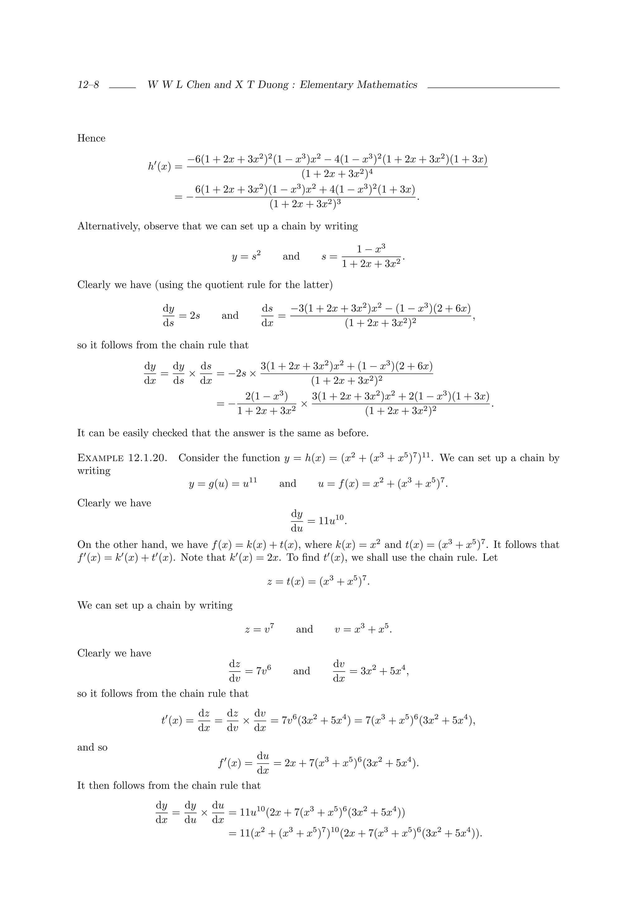 12–8           W W L Chen and X T Duong : Elementary Mathematics




Hence
                       −6(1 + 2x + 3x2 )2 (1 − x3 )x2 − 4(1 − x3 )2 (1 + 2x + 3x2 )(1 + 3x)
               h (x) =
                                                (1 + 2x + 3x2 )4
                         6(1 + 2x + 3x )(1 − x )x + 4(1 − x3 )2 (1 + 3x)
                                      2        3 2
                      =−                                                   .
                                        (1 + 2x + 3x2 )3

Alternatively, observe that we can set up a chain by writing

                                                                  1 − x3
                                    y = s2       and      s=                .
                                                               1 + 2x + 3x2
Clearly we have (using the quotient rule for the latter)

                   dy                        ds   −3(1 + 2x + 3x2 )x2 − (1 − x3 )(2 + 6x)
                      = 2s        and           =                                         ,
                   ds                        dx              (1 + 2x + 3x2 )2

so it follows from the chain rule that
              dy   dy   ds         3(1 + 2x + 3x2 )x2 + (1 − x3 )(2 + 6x)
                 =    ×    = −2s ×
              dx   ds dx                       (1 + 2x + 3x2 )2
                                2(1 − x3 )     3(1 + 2x + 3x2 )x2 + 2(1 − x3 )(1 + 3x)
                           =−              2
                                             ×                                         .
                              1 + 2x + 3x                 (1 + 2x + 3x2 )2

It can be easily checked that the answer is the same as before.

Example 12.1.20.       Consider the function y = h(x) = (x2 + (x3 + x5 )7 )11 . We can set up a chain by
writing
                         y = g(u) = u11          and      u = f (x) = x2 + (x3 + x5 )7 .
Clearly we have
                                                   dy
                                                      = 11u10 .
                                                   du
On the other hand, we have f (x) = k(x) + t(x), where k(x) = x2 and t(x) = (x3 + x5 )7 . It follows that
f (x) = k (x) + t (x). Note that k (x) = 2x. To ﬁnd t (x), we shall use the chain rule. Let

                                              z = t(x) = (x3 + x5 )7 .

We can set up a chain by writing

                                        z = v7      and      v = x3 + x5 .

Clearly we have
                                  dz                         dv
                                     = 7v 6         and         = 3x2 + 5x4 ,
                                  dv                         dx
so it follows from the chain rule that
                             dz   dz   dv
                   t (x) =      =    ×    = 7v 6 (3x2 + 5x4 ) = 7(x3 + x5 )6 (3x2 + 5x4 ),
                             dx   dv dx
and so
                                       du
                                 f (x) =  = 2x + 7(x3 + x5 )6 (3x2 + 5x4 ).
                                       dx
It then follows from the chain rule that
                  dy   dy   du
                     =    ×    = 11u10 (2x + 7(x3 + x5 )6 (3x2 + 5x4 ))
                  dx   du dx
                               = 11(x2 + (x3 + x5 )7 )10 (2x + 7(x3 + x5 )6 (3x2 + 5x4 )).
 