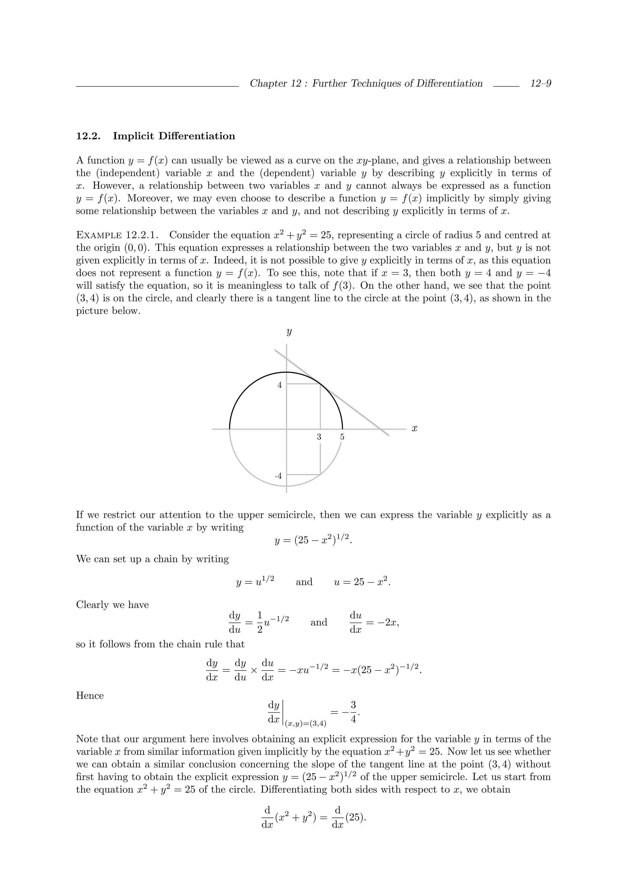 Chapter 12 : Further Techniques of Diﬀerentiation                 12–9




12.2.   Implicit Diﬀerentiation

A function y = f (x) can usually be viewed as a curve on the xy-plane, and gives a relationship between
the (independent) variable x and the (dependent) variable y by describing y explicitly in terms of
x. However, a relationship between two variables x and y cannot always be expressed as a function
y = f (x). Moreover, we may even choose to describe a function y = f (x) implicitly by simply giving
some relationship between the variables x and y, and not describing y explicitly in terms of x.

Example 12.2.1. Consider the equation x2 + y 2 = 25, representing a circle of radius 5 and centred at
the origin (0, 0). This equation expresses a relationship between the two variables x and y, but y is not
given explicitly in terms of x. Indeed, it is not possible to give y explicitly in terms of x, as this equation
does not represent a function y = f (x). To see this, note that if x = 3, then both y = 4 and y = −4
will satisfy the equation, so it is meaningless to talk of f (3). On the other hand, we see that the point
(3, 4) is on the circle, and clearly there is a tangent line to the circle at the point (3, 4), as shown in the
picture below.
                                                    y



                                                4



                                                                                   x
                                                              3    5



                                              -4



If we restrict our attention to the upper semicircle, then we can express the variable y explicitly as a
function of the variable x by writing
                                           y = (25 − x2 )1/2 .
We can set up a chain by writing

                                     y = u1/2           and       u = 25 − x2 .

Clearly we have
                                   dy  1                               du
                                      = u−1/2             and             = −2x,
                                   du  2                               dx
so it follows from the chain rule that
                              dy   dy   du
                                 =    ×    = −xu−1/2 = −x(25 − x2 )−1/2 .
                              dx   du dx
Hence
                                            dy                      3
                                                                  =− .
                                            dx      (x,y)=(3,4)     4
Note that our argument here involves obtaining an explicit expression for the variable y in terms of the
variable x from similar information given implicitly by the equation x2 +y 2 = 25. Now let us see whether
we can obtain a similar conclusion concerning the slope of the tangent line at the point (3, 4) without
ﬁrst having to obtain the explicit expression y = (25 − x2 )1/2 of the upper semicircle. Let us start from
the equation x2 + y 2 = 25 of the circle. Diﬀerentiating both sides with respect to x, we obtain
                                            d 2             d
                                              (x + y 2 ) =    (25).
                                           dx              dx
 