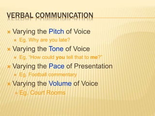 VERBAL COMMUNICATION
 Varying the Pitch of Voice
 Eg. Why are you late?
 Varying the Tone of Voice
 Eg. “How could you tell that to me?”
 Varying the Pace of Presentation
 Eg. Football commentary
 Varying the Volume of Voice
 Eg. Court Rooms
 