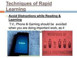 Techniques of Rapid
Learning
 Avoid Distractions while Reading &
Learning
T.V., Phone & Gaming should be avoided
when you are doing important work, as it
disrupts the brain’s focus & doesn’t allow it to
think clearly.
 