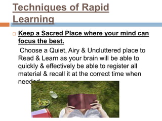 Techniques of Rapid
Learning
 Keep a Sacred Place where your mind can
focus the best.
Choose a Quiet, Airy & Uncluttered place to
Read & Learn as your brain will be able to
quickly & effectively be able to register all
material & recall it at the correct time when
needed.
 