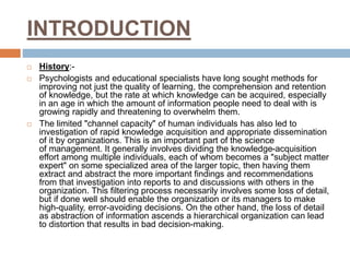 INTRODUCTION
 History:-
 Psychologists and educational specialists have long sought methods for
improving not just the quality of learning, the comprehension and retention
of knowledge, but the rate at which knowledge can be acquired, especially
in an age in which the amount of information people need to deal with is
growing rapidly and threatening to overwhelm them.
 The limited "channel capacity" of human individuals has also led to
investigation of rapid knowledge acquisition and appropriate dissemination
of it by organizations. This is an important part of the science
of management. It generally involves dividing the knowledge-acquisition
effort among multiple individuals, each of whom becomes a "subject matter
expert" on some specialized area of the larger topic, then having them
extract and abstract the more important findings and recommendations
from that investigation into reports to and discussions with others in the
organization. This filtering process necessarily involves some loss of detail,
but if done well should enable the organization or its managers to make
high-quality, error-avoiding decisions. On the other hand, the loss of detail
as abstraction of information ascends a hierarchical organization can lead
to distortion that results in bad decision-making.
 