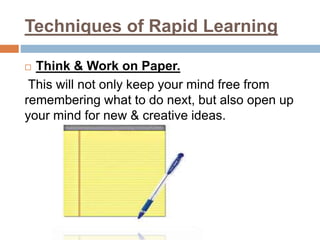 Techniques of Rapid Learning
 Think & Work on Paper.
This will not only keep your mind free from
remembering what to do next, but also open up
your mind for new & creative ideas.
 