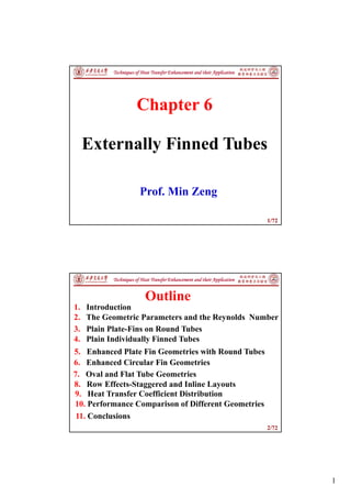 1
1/72
Techniques of Heat Transfer Enhancement and their Application
Chapter 6
Externally Finned Tubes
Prof. Min Zeng
2/72
Techniques of Heat Transfer Enhancement and their Application
1. Introduction
2. The Geometric Parameters and the Reynolds Number
3. Plain Plate-Fins on Round Tubes
4. Plain Individually Finned Tubes
Outline
5. Enhanced Plate Fin Geometries with Round Tubes
6. Enhanced Circular Fin Geometries
7. Oval and Flat Tube Geometries
8. Row Effects-Staggered and Inline Layouts
10. Performance Comparison of Different Geometries
11. Conclusions
9. Heat Transfer Coefficient Distribution
 