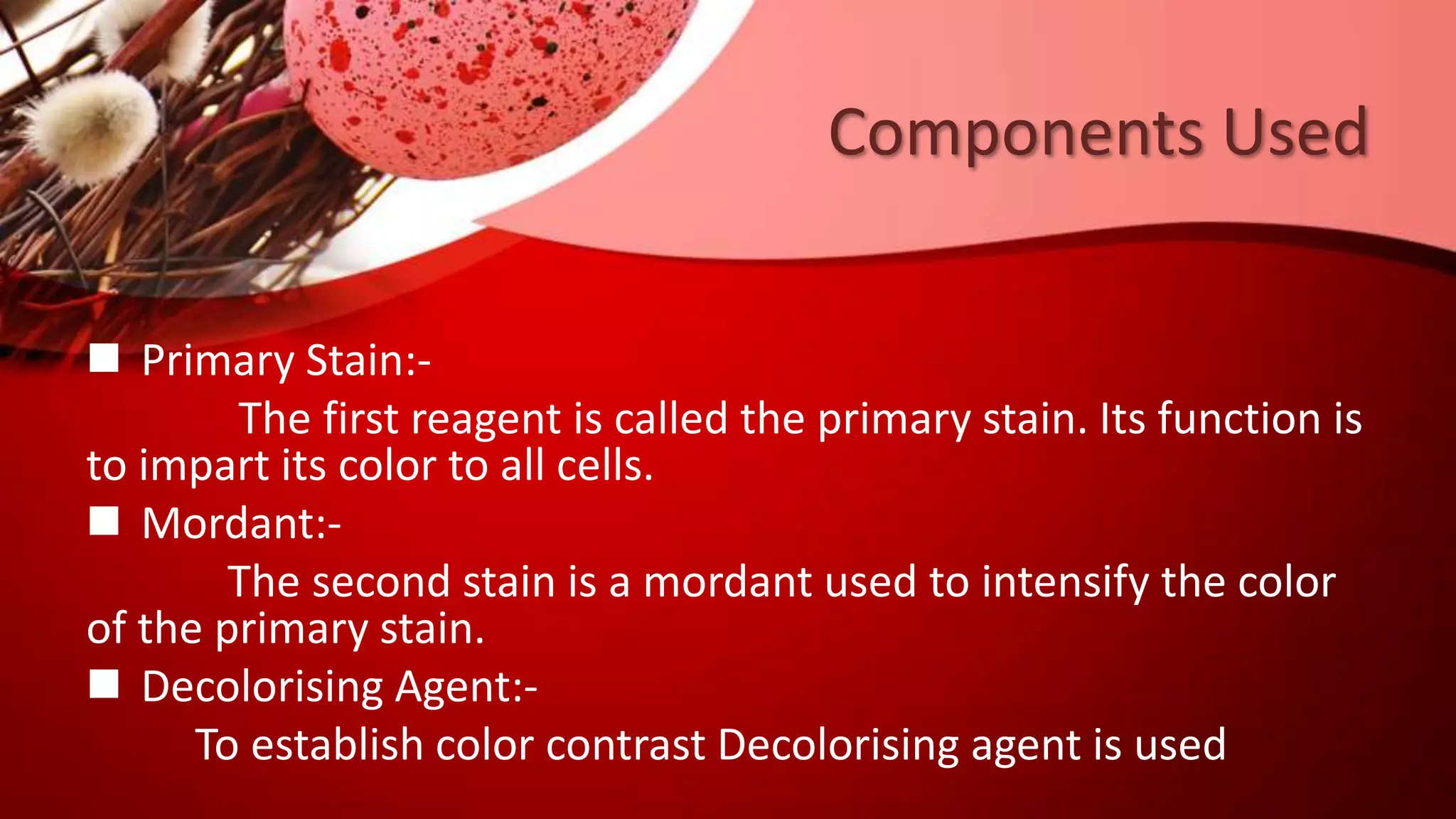Components Used
 Primary Stain:-
The first reagent is called the primary stain. Its function is
to impart its color to all cells.
 Mordant:-
The second stain is a mordant used to intensify the color
of the primary stain.
 Decolorising Agent:-
To establish color contrast Decolorising agent is used
 