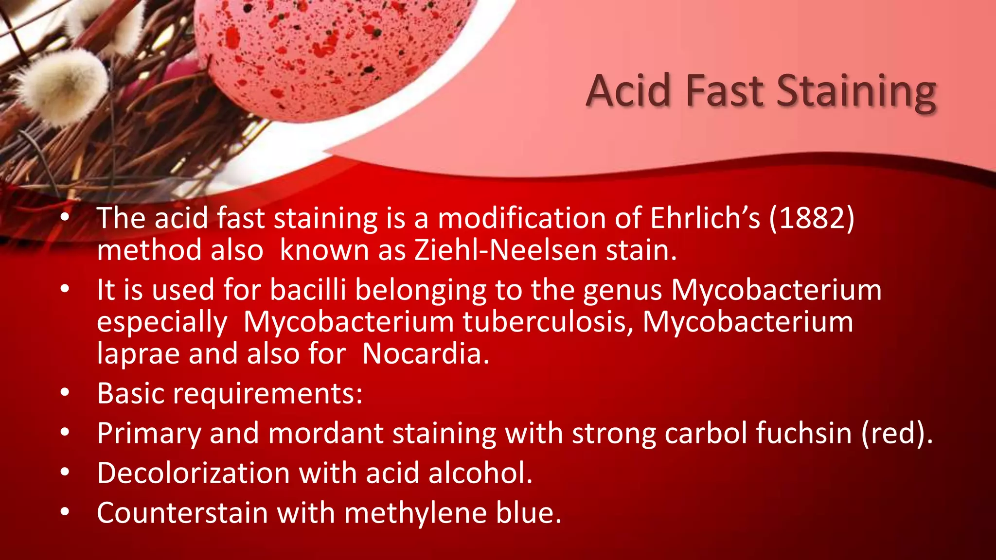 Acid Fast Staining
• The acid fast staining is a modification of Ehrlich’s (1882)
method also known as Ziehl-Neelsen stain.
• It is used for bacilli belonging to the genus Mycobacterium
especially Mycobacterium tuberculosis, Mycobacterium
laprae and also for Nocardia.
• Basic requirements:
• Primary and mordant staining with strong carbol fuchsin (red).
• Decolorization with acid alcohol.
• Counterstain with methylene blue.
 