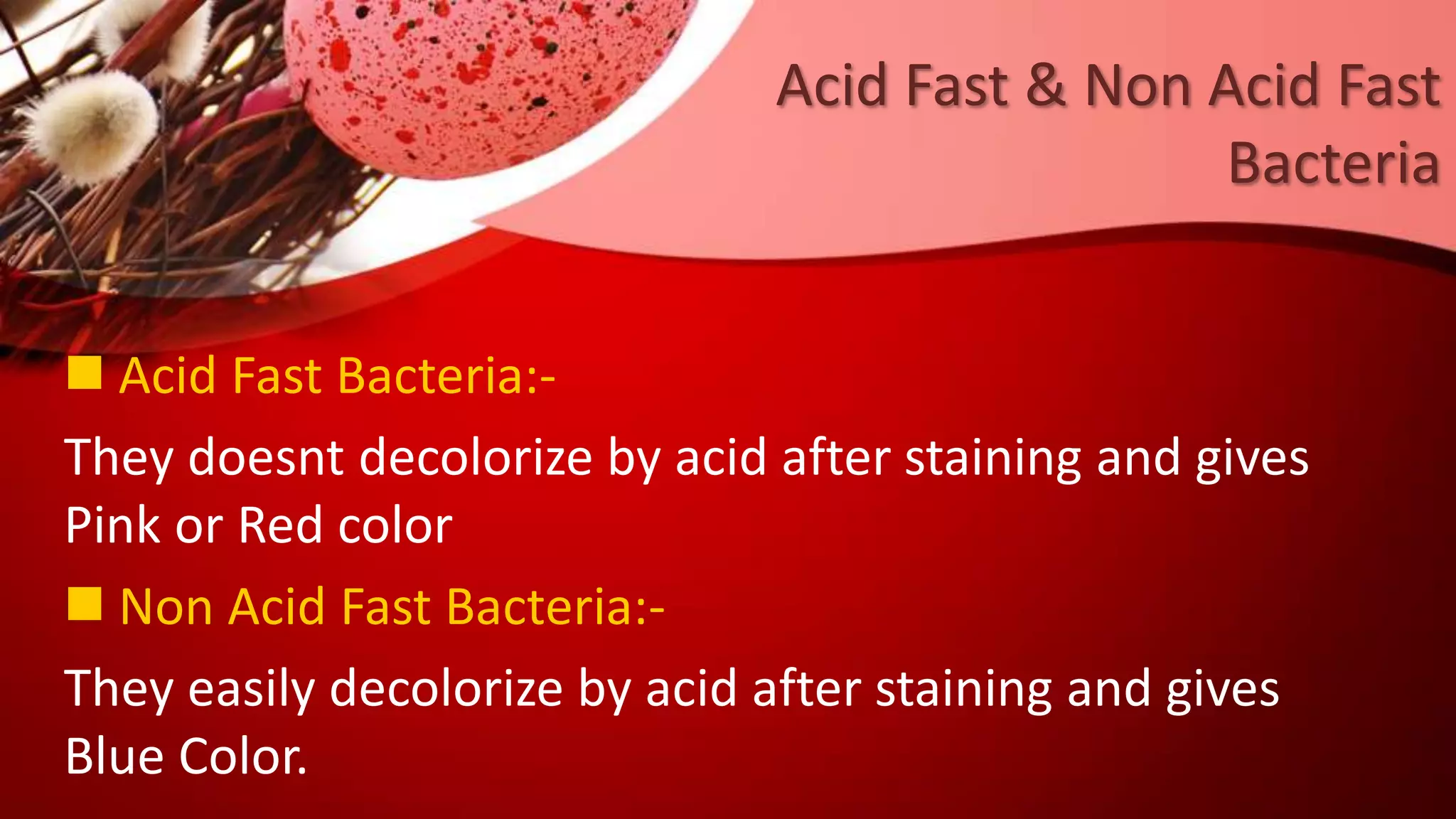 Acid Fast & Non Acid Fast
Bacteria
 Acid Fast Bacteria:-
They doesnt decolorize by acid after staining and gives
Pink or Red color
 Non Acid Fast Bacteria:-
They easily decolorize by acid after staining and gives
Blue Color.
 