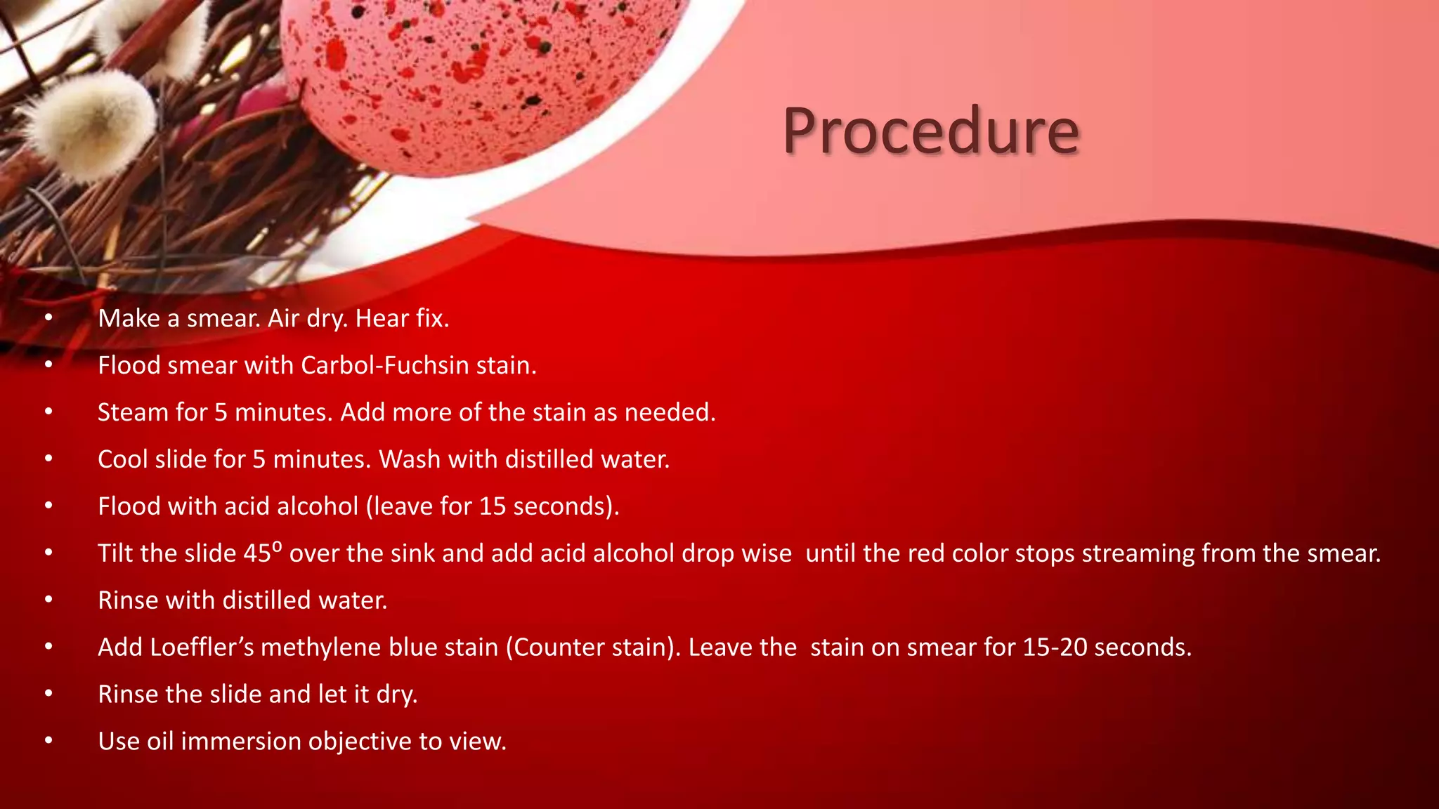 Procedure
• Make a smear. Air dry. Hear fix.
• Flood smear with Carbol-Fuchsin stain.
• Steam for 5 minutes. Add more of the stain as needed.
• Cool slide for 5 minutes. Wash with distilled water.
• Flood with acid alcohol (leave for 15 seconds).
• Tilt the slide 45⁰ over the sink and add acid alcohol drop wise until the red color stops streaming from the smear.
• Rinse with distilled water.
• Add Loeffler’s methylene blue stain (Counter stain). Leave the stain on smear for 15-20 seconds.
• Rinse the slide and let it dry.
• Use oil immersion objective to view.
 
