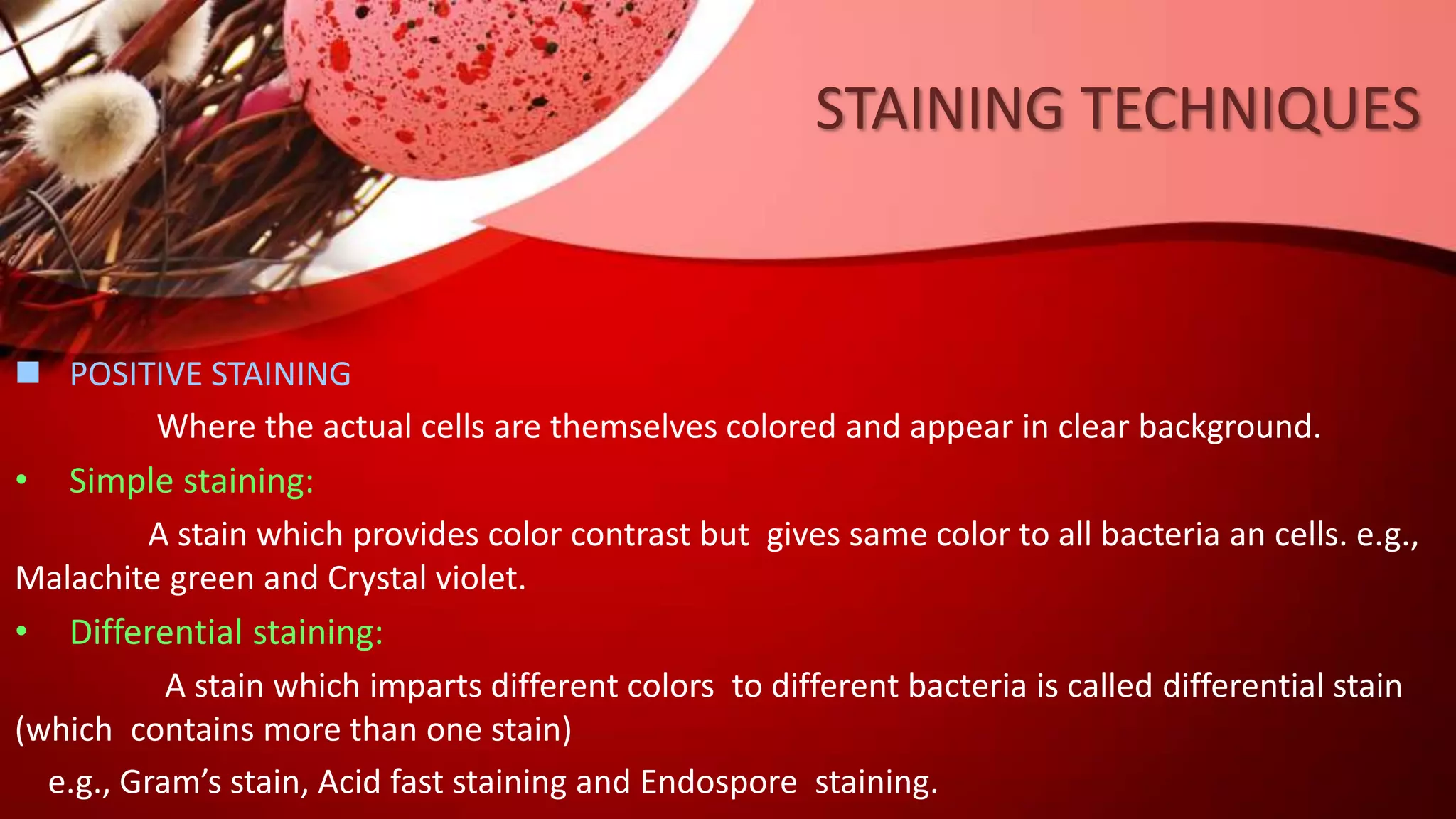 STAINING TECHNIQUES
 POSITIVE STAINING
Where the actual cells are themselves colored and appear in clear background.
• Simple staining:
A stain which provides color contrast but gives same color to all bacteria an cells. e.g.,
Malachite green and Crystal violet.
• Differential staining:
A stain which imparts different colors to different bacteria is called differential stain
(which contains more than one stain)
e.g., Gram’s stain, Acid fast staining and Endospore staining.
 