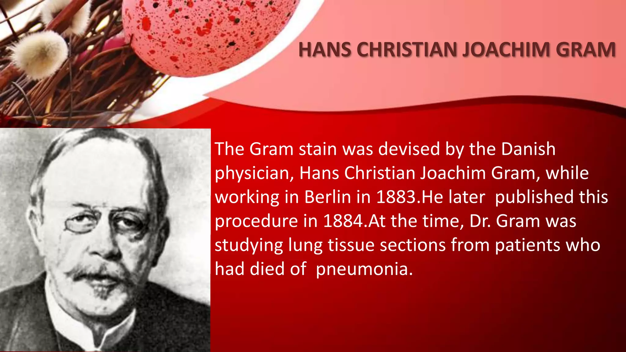HANS CHRISTIAN JOACHIM GRAM
The Gram stain was devised by the Danish
physician, Hans Christian Joachim Gram, while
working in Berlin in 1883.He later published this
procedure in 1884.At the time, Dr. Gram was
studying lung tissue sections from patients who
had died of pneumonia.
 