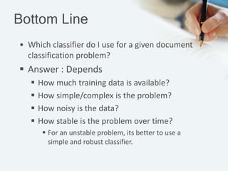 Bottom Line
• Which classifier do I use for a given document
classification problem?
 Answer : Depends
 How much training data is available?
 How simple/complex is the problem?
 How noisy is the data?
 How stable is the problem over time?
 For an unstable problem, its better to use a
simple and robust classifier.
 