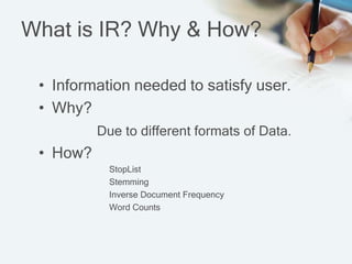 What is IR? Why & How?
• Information needed to satisfy user.
• Why?
Due to different formats of Data.
• How?
StopList
Stemming
Inverse Document Frequency
Word Counts
 