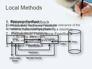 Local Methods
1. Relevance Feedback
2. Probabilistic Relevance Feedback
3. Indirect Feedback
1. Relevance Feedback
Feedback given by the user about the relevance of the
documents in the initial set of results.
1. Relevance Feedback
2. Probabilistic Relevance Feedback
PRF is implementing by building a classifiers.
1. Relevance Feedback
2. Probabilistic Relevance Feedback
3. Indirect Relevance Feedback
Without user interventions.
1. By using user actions.
2. By using user Histories or Logs
 