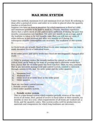 MAX MINI SYSTEM
Under this method, maximum level and minimum level are fixed. Re-ordering is
done after a period of review and order or re-order is placed when the quantity
touches a certain level.
Suppose you have an item in inventory for which maximum is fixed at 1,000
and minimum quantity to be held in stock is 250units. Previous experience
shows that a safety stock of 250 units is quite sufficient. If during the past two
months consumption rate has been 300 units per month on an average, and if
the leadtime is taken to be two months time, then you will run out soon, if
either delivery is not received just after two months or if during the
subsequent months consumption rate increases. The weakness of this system
is:

(a) Stock levels are actually fixed at lower levels since managers have no time to
study inventory levels of individual items.

(b) Re-order points and safety levels once fixed are not frequently changed after
study.

(c) Delay in postings makes the records useless for control as often even a
critical item can be held up for want of posting which otherwise would have
been shown that the re-order point has been touched. Thus, we may conclude
that in any inventory management and control system, control is exercised
through various levels, and the order point and the order quantity:

  i.      Maximum level
 ii.      Minimum level
iii.      Order level or re-order level or the order point
iv.       Order quantity

There are two basic control systems:
1. Periodic review system.
2. Fixed order quantity system.

       1. Periodic review system:
       This is a time-bound system which requires periodic reviews of the stock-
       levels of all items. Here, period of review is fixed either at three months, six
       months or once in a year, when requirements of all items are worked out ,a
       fresh, and the quantity varies. This system works well for production raw
       materials and components for which long leadtimes are necessary.



                                            11
 