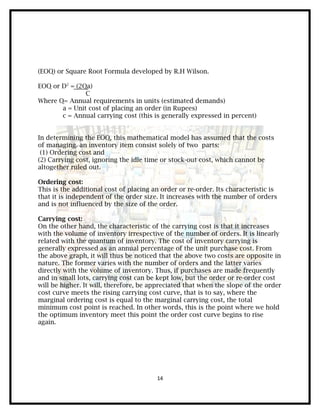 (EOQ) or Square Root Formula developed by R.H Wilson.

EOQ or D2 = (2Qa)
               C
Where Q= Annual requirements in units (estimated demands)
       a = Unit cost of placing an order (in Rupees)
       c = Annual carrying cost (this is generally expressed in percent)


In determining the EOQ, this mathematical model has assumed that the costs
of managing. an inventory item consist solely of two parts:
 (1) Ordering cost and
(2) Carrying cost, ignoring the idle time or stock-out cost, which cannot be
altogether ruled out.

Ordering cost:
This is the additional cost of placing an order or re-order. Its characteristic is
that it is independent of the order size. It increases with the number of orders
and is not influenced by the size of the order.

Carrying cost:
On the other hand, the characteristic of the carrying cost is that it increases
with the volume of inventory irrespective of the number of orders. It is linearly
related with the quantum of inventory. The cost of inventory carrying is
generally expressed as an annual percentage of the unit purchase cost. From
the above graph, it will thus be noticed that the above two costs are opposite in
nature. The former varies with the number of orders and the latter varies
directly with the volume of inventory. Thus, if purchases are made frequently
and in small lots, carrying cost can be kept low, but the order or re-order cost
will be higher. It will, therefore, be appreciated that when the slope of the order
cost curve meets the rising carrying cost curve, that is to say, where the
marginal ordering cost is equal to the marginal carrying cost, the total
minimum cost point is reached. In other words, this is the point where we hold
the optimum inventory meet this point the order cost curve begins to rise
again.




                                        14
 