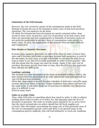 Limitations of the EOQ formula

However, the very restrictive nature of the assumptions made in the EOQ
formula restrains the use of the formula in many cases of practical inventory
situations. The cost-analyses on the basis
Of which the formula has been developed are merely notional rather .than
actual in some cases. In practice, unit cost of purchase of an item varies, lead
times are uncertain and also requirements or demands of inventory items are
not perfectly predictable in advance. Rate of consumption varies greatly in
many cases. As such, the Application of the formula often becomes difficult
and complicated.

Price Breaks or Quantity Discounts

In many cases, quantity discounts are allowed by firms in order to boost their
sales and it becomes preferable to purchase in some bulk quantities to avail of
the discounts. In such cases, it is only worthwhile to calculate the EOQ for an
item in order to see that if it is really profitable to order in EOQ quantity. This
will also mean that the usage rate must be steady. Again, if the, unit cost of
purchase fluctuates greatly from time to time, then the EOQ for that particular
item will also not hold good.

Leadtime variation
The formula was' also developed on the basis of invariant leadtime, that is, the
time interval between placement of an order and actual replenishment will not
vary for all practical purposes.
Often this supposition is invalid, because schedule of deliveries varies for many
reasons. Moreover, some items have longer leadtimes than others and even for
the same items, it will differ from one lot purchase to another. For this reason
also, it is difficult to use
EOQ for many times

Order or re-order Point
Thus, while EOQ tells us something about how much to order, it tells us almost
nothing about when to order or re-order, for, this depends upon the level of
inventory in question. The order or reorder point should be set at such a level
that the stock on hand plus on orders should last till fresh supplies are
received. This will require ascertaining the usage rate of that particular item. If
the rate of consumption greatly varies and there is an upward surge in the
consumption pattern suddenly, this will lead ultimately to stock-out condition.


                                         15
 