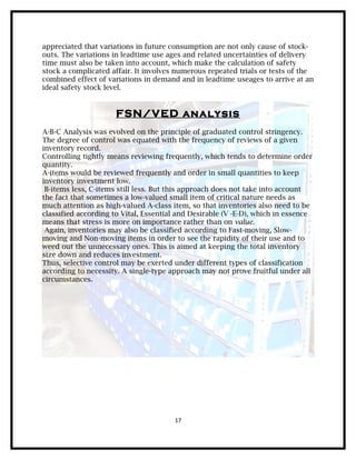 appreciated that variations in future consumption are not only cause of stock-
outs. The variations in leadtime use ages and related uncertainties of delivery
time must also be taken into account, which make the calculation of safety
stock a complicated affair. It involves numerous repeated trials or tests of the
combined effect of variations in demand and in leadtime useages to arrive at an
ideal safety stock level.


                      FSN/VED analysis
A-B-C Analysis was evolved on the principle of graduated control stringency.
The degree of control was equated with the frequency of reviews of a given
inventory record.
Controlling tightly means reviewing frequently, which tends to determine order
quantity.
A-items would be reviewed frequently and order in small quantities to keep
inventory investment low.
 B-items less, C-items still less. But this approach does not take into account
the fact that sometimes a low-valued small item of critical nature needs as
much attention as high-valued A-class item, so that inventories also need to be
classified according to Vital, Essential and Desirable (V -E-D), which in essence
means that stress is more on importance rather than on value.
 Again, inventories may also be classified according to Fast-moving, Slow-
moving and Non-moving items in order to see the rapidity of their use and to
weed out the unnecessary ones. This is aimed at keeping the total inventory
size down and reduces investment.
Thus, selective control may be exerted under different types of classification
according to necessity. A single-type approach may not prove fruitful under all
circumstances.




                                       17
 