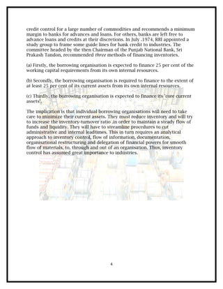 credit control for a large number of commodities and recommends a minimum
margin to banks for advances and loans. For others, banks are left free to
advance loans and credits at their discretions. In July .1974, RBI appointed a
study group to frame some guide lines for hank credit to industries. The
committee headed by the then Chairman of the Punjab National Bank, Sri
Prakash Tandon, recommended three methods of financing inventories.

(a) Firstly, the borrowing organisation is expected to finance 25 per cent of the
working capital requirements from its own internal resources.

(b) Secondly, the borrowing organisation is required to finance to the extent of
at least 25 per cent of its current assets from its own internal resources.

(c) Thirdly, the borrowing organisation is expected to finance its 'core current
assets'.

The implication is that individual borrowing organisations will need to take
care to minimize their current assets. They must reduce inventory and will try
to increase the inventory-turnover ratio .in order to maintain a steady flow of
funds and liquidity. They will have to streamline procedures to cut
administrative and internal leadtimes. This in turn requires an analytical
approach to inventory control, flow of information, documentation,
organisational restructuring and delegation of financial powers for smooth
flow of materials, to, through and out of an organisation. Thus, inventory
control has assumed great importance to industries.




                                        4
 