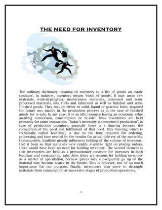 THE NEED FOR INVENTORY




The ordinary dictionary meaning of inventory is 'a list of goods an estate
contains'. In industry, inventory means 'stock of goods'. It may mean raw
materials, work-in-progress, maintenance materials, processed and semi-
processed materials, oils, fuels and lubricants as well as finished and semi-
finished goods. They may be either in solid, liquid or gaseous form, required
for future use, mainly in the production process as in the case of finished
goods for re-sale. In any case, it is an idle resource having an economic value
awaiting conversion, consumption or re-sale. Thus inventories are held
primarily for some transaction. 'Today's inventory is tomorrow's production'. In
case of production inventory, generally there is a time-lag between the
recognition of the need and fulfillment of that need. This time-lag; which is
technically called 'leadtime', is due to the time required for ordering,
processing and time needed by the vendor for actual delivery of the materials.
Consequently, leadtime greatly influences holding of the volume of inventory.
Had it been so that materials were readily available right on placing orders,
there would have been no need for holding inventory. The second element is
that inventories are held as a precautionary measure for increases in both
leadtime and consumption rate. Also, there are reasons for holding inventory
as a matter of speculation, because prices may subsequently go up or the
material may become scarce in the future. This is however, not 'of so much
importance for our purpose. Finally, inventories also serve to decouple
materials from consumption at successive stages of production operations.




                                       1
 