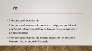 IPR
• Interpersonal relationship
• Interpersonal relationships refers to reciprocal social and
emotional interactions between two or more individuals in
an environment
• Interpersonal relationship means interaction or relations
between two or more individuals
 