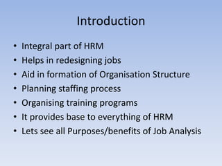 Introduction
• Integral part of HRM
• Helps in redesigning jobs
• Aid in formation of Organisation Structure
• Planning staffing process
• Organising training programs
• It provides base to everything of HRM
• Lets see all Purposes/benefits of Job Analysis
 