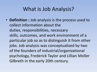 What is Job Analysis?
• Definition : Job analysis is the process used to
collect information about the
duties, responsibilities, necessary
skills, outcomes, and work environment of a
particular job so as to distinguish it from other
jobs. Job analysis was conceptualized by two
of the founders of industrial/organizational
psychology, Frederick Taylor and Lillian Moller
Gilbreth in the early 20th century.
 