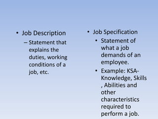 • Job Description
– Statement that
explains the
duties, working
conditions of a
job, etc.
• Job Specification
• Statement of
what a job
demands of an
employee.
• Example: KSA-
Knowledge, Skills
, Abilities and
other
characteristics
required to
perform a job.
 