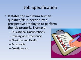 Job Specification
• It states the minimum human
qualities/skills needed by a
prospective employee to perform
the job properly. Example:
– Educational Qualifications
– Training and Experience
– Physique and Health
– Personality
– Creativity, etc
 