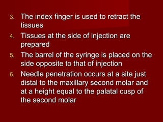 The index finger is used to retract the
tissues
4. Tissues at the side of injection are
prepared
5. The barrel of the syringe is placed on the
side opposite to that of injection
6. Needle penetration occurs at a site just
distal to the maxillary second molar and
at a height equal to the palatal cusp of
the second molar
3.

 
