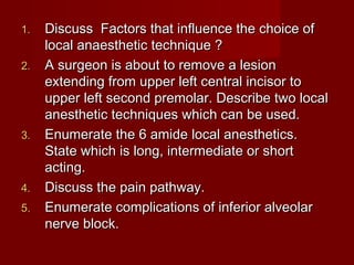 1.
2.

3.

4.
5.

Discuss Factors that influence the choice of
local anaesthetic technique ?
A surgeon is about to remove a lesion
extending from upper left central incisor to
upper left second premolar. Describe two local
anesthetic techniques which can be used.
Enumerate the 6 amide local anesthetics.
State which is long, intermediate or short
acting.
Discuss the pain pathway.
Enumerate complications of inferior alveolar
nerve block.

 
