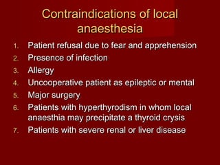 Contraindications of local
anaesthesia
1.
2.
3.
4.
5.
6.
7.

Patient refusal due to fear and apprehension
Presence of infection
Allergy
Uncooperative patient as epileptic or mental
Major surgery
Patients with hyperthyrodism in whom local
anaesthia may precipitate a thyroid crysis
Patients with severe renal or liver disease

 