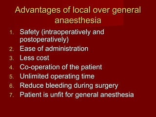 Advantages of local over general
anaesthesia
1.
2.
3.
4.
5.
6.
7.

Safety (intraoperatively and
postoperatively)
Ease of administration
Less cost
Co-operation of the patient
Unlimited operating time
Reduce bleeding during surgery
Patient is unfit for general anesthesia

 