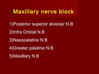 Maxillary nerve block
1)Posterior superior alveolar N.B
2)Infra Orbital N.B
3)Nasopalatine N.B
4)Greater palatine N.B
5)Maxillary N.B

 