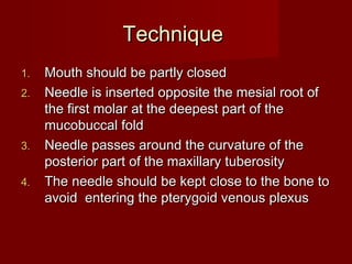 Technique
1.
2.

3.
4.

Mouth should be partly closed
Needle is inserted opposite the mesial root of
the first molar at the deepest part of the
mucobuccal fold
Needle passes around the curvature of the
posterior part of the maxillary tuberosity
The needle should be kept close to the bone to
avoid entering the pterygoid venous plexus

 