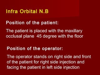Infra Orbital N.B
Position of the patient:
The patient is placed with the maxillary
occlusal plane 45 degree with the floor
Position of the operator:
The operator stands on right side and front
of the patient for right side injection and
facing the patient in left side injection

 
