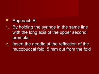 Approach B:
1. By holding the syringe in the same line
with the long axis of the upper second
premolar
2. Insert the needle at the reflection of the
mucobuccal fold, 5 mm out from the fold


 