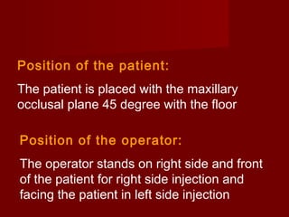 Position of the patient:
The patient is placed with the maxillary
occlusal plane 45 degree with the floor
Position of the operator:
The operator stands on right side and front
of the patient for right side injection and
facing the patient in left side injection

 