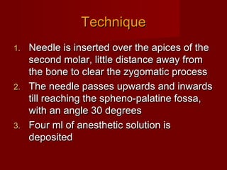 Technique
Needle is inserted over the apices of the
second molar, little distance away from
the bone to clear the zygomatic process
2. The needle passes upwards and inwards
till reaching the spheno-palatine fossa,
with an angle 30 degrees
3. Four ml of anesthetic solution is
deposited
1.

 