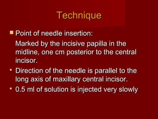 Technique
 Point of needle insertion:

Marked by the incisive papilla in the
midline, one cm posterior to the central
incisor.
 Direction of the needle is parallel to the
long axis of maxillary central incisor.
 0.5 ml of solution is injected very slowly

 