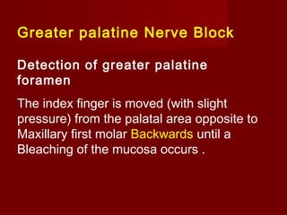 Greater palatine Nerve Block
Detection of greater palatine
foramen
The index finger is moved (with slight
pressure) from the palatal area opposite to
Maxillary first molar Backwards until a
Bleaching of the mucosa occurs .

 