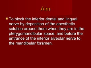 Aim
 To block the inferior dental and lingual

nerve by deposition of the anesthetic
solution around them when they are in the
pterygomandibular space, and before the
entrance of the inferior alveolar nerve to
the mandibular foramen.

 