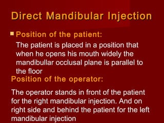 Direct Mandibular Injection
 Position

of the patient:
The patient is placed in a position that
when he opens his mouth widely the
mandibullar occlusal plane is parallel to
the floor
Position of the operator:
The operator stands in front of the patient
for the right mandibular injection. And on
right side and behind the patient for the left
mandibular injection

 