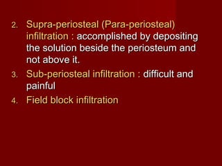 2.

3.
4.

Supra-periosteal (Para-periosteal)
infiltration : accomplished by depositing
the solution beside the periosteum and
not above it.
Sub-periosteal infiltration : difficult and
painful
Field block infiltration

 