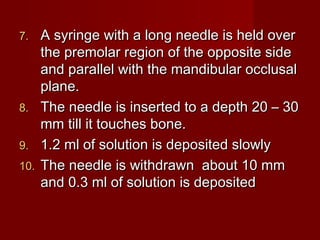 7.

8.
9.
10.

A syringe with a long needle is held over
the premolar region of the opposite side
and parallel with the mandibular occlusal
plane.
The needle is inserted to a depth 20 – 30
mm till it touches bone.
1.2 ml of solution is deposited slowly
The needle is withdrawn about 10 mm
and 0.3 ml of solution is deposited

 