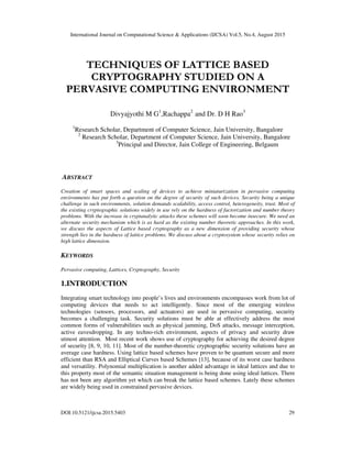 International Journal on Computational Science & Applications (IJCSA) Vol.5, No.4, August 2015
DOI:10.5121/ijcsa.2015.5403 29
TECHNIQUES OF LATTICE BASED
CRYPTOGRAPHY STUDIED ON A
PERVASIVE COMPUTING ENVIRONMENT
Divyajyothi M G1
,Rachappa2
and Dr. D H Rao3
1
Research Scholar, Department of Computer Science, Jain University, Bangalore
2
Research Scholar, Department of Computer Science, Jain University, Bangalore
3
Principal and Director, Jain College of Engineering, Belgaum
ABSTRACT
Creation of smart spaces and scaling of devices to achieve miniaturization in pervasive computing
environments has put forth a question on the degree of security of such devices. Security being a unique
challenge in such environments, solution demands scalability, access control, heterogeneity, trust. Most of
the existing cryptographic solutions widely in use rely on the hardness of factorization and number theory
problems. With the increase in cryptanalytic attacks these schemes will soon become insecure. We need an
alternate security mechanism which is as hard as the existing number theoretic approaches. In this work,
we discuss the aspects of Lattice based cryptography as a new dimension of providing security whose
strength lies in the hardness of lattice problems. We discuss about a cryptosystem whose security relies on
high lattice dimension.
KEYWORDS
Pervasive computing, Lattices, Cryptography, Security
1.INTRODUCTION
Integrating smart technology into people’s lives and environments encompasses work from lot of
computing devices that needs to act intelligently. Since most of the emerging wireless
technologies (sensors, processors, and actuators) are used in pervasive computing, security
becomes a challenging task. Security solutions must be able at effectively address the most
common forms of vulnerabilities such as physical jamming, DoS attacks, message interception,
active eavesdropping. In any techno-rich environment, aspects of privacy and security draw
utmost attention. Most recent work shows use of cryptography for achieving the desired degree
of security [8, 9, 10, 11]. Most of the number-theoretic cryptographic security solutions have an
average case hardness. Using lattice based schemes have proven to be quantum secure and more
efficient than RSA and Elliptical Curves based Schemes [13], because of its worst case hardness
and versatility. Polynomial multiplication is another added advantage in ideal lattices and due to
this property most of the semantic situation management is being done using ideal lattices. There
has not been any algorithm yet which can break the lattice based schemes. Lately these schemes
are widely being used in constrained pervasive devices.
 