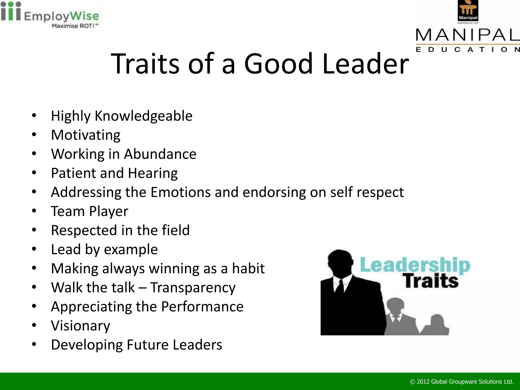 Traits of a Good Leader
•   Highly Knowledgeable
•   Motivating
•   Working in Abundance
•   Patient and Hearing
•   Addressing the Emotions and endorsing on self respect
•   Team Player
•   Respected in the field
•   Lead by example
•   Making always winning as a habit
•   Walk the talk – Transparency
•   Appreciating the Performance
•   Visionary
•   Developing Future Leaders

                                                            © 2012 Global Groupware Solutions Ltd.
 