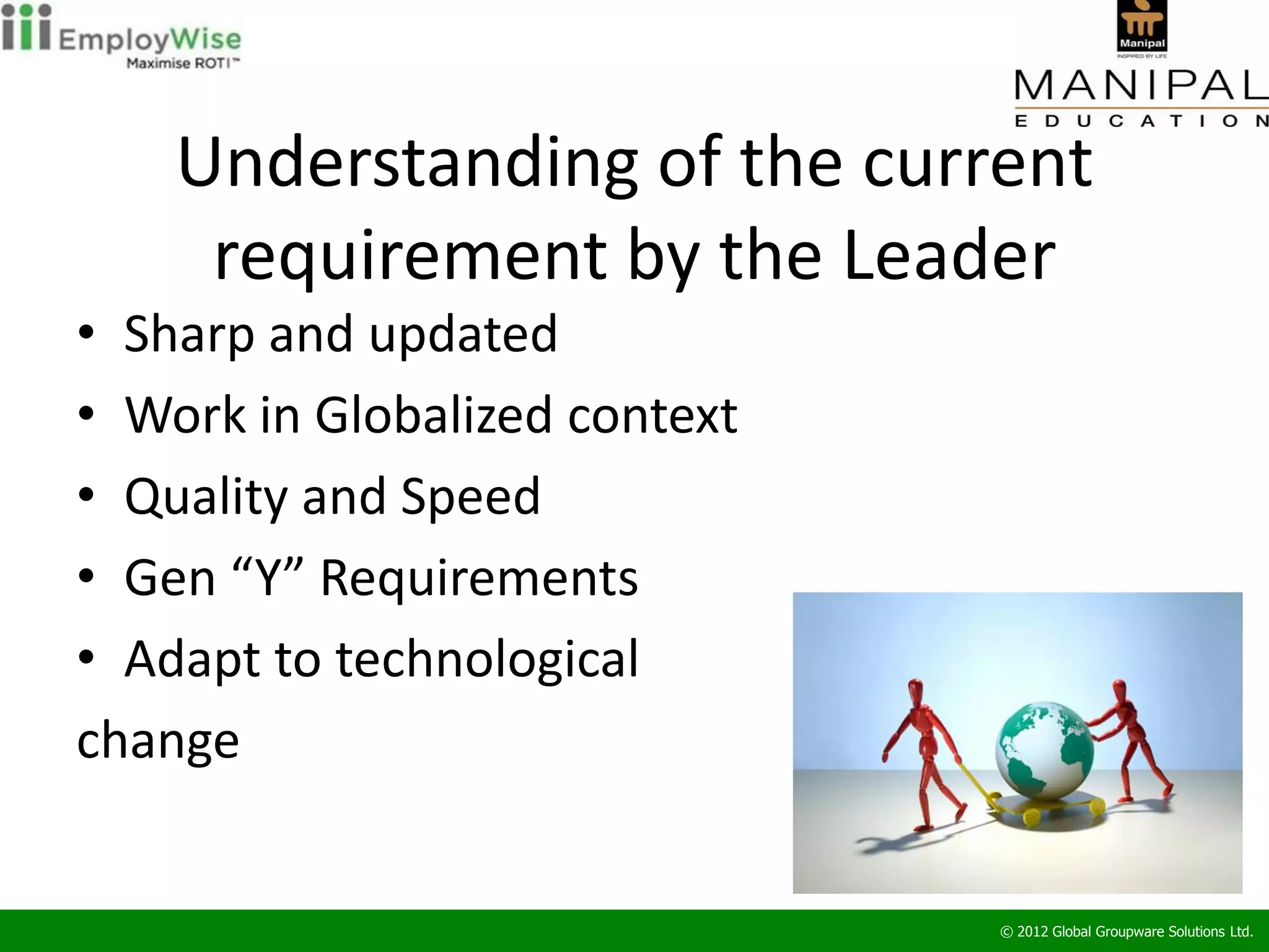 Understanding of the current
     requirement by the Leader
• Sharp and updated
• Work in Globalized context
• Quality and Speed
• Gen “Y” Requirements
• Adapt to technological
change


                               © 2012 Global Groupware Solutions Ltd.
 